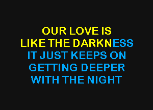 OUR LOVE IS
LIKETHE DARKNESS
ITJUST KEEPS ON
GETTING DEEPER
WITH THE NIGHT