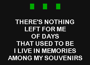 THERE'S NOTHING
LEFT FOR ME
0F DAYS
THAT USED TO BE
I LIVE IN MEMORIES
AMONG MY SOUVENIRS