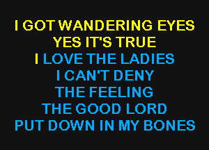 I GOT WANDERING EYES
YES IT'S TRUE
I LOVE THE LADIES
I CAN'T DENY
THE FEELING
THEGOOD LORD
PUT DOWN IN MY BONES