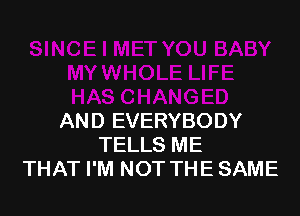 AND EVERYBODY
TELLS ME
THAT I'M NOT THE SAME