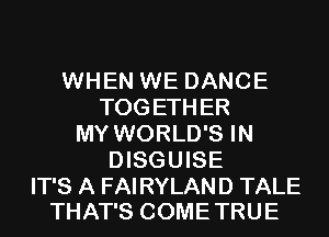 WHEN WE DANCE
TOGETHER
MY WORLD'S IN
DISGUISE

IT'S A FAIRYLAND TALE
THAT'S COME TRUE