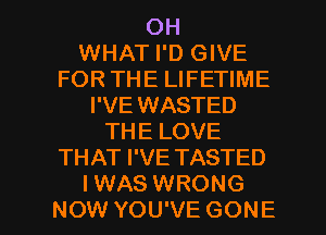 OH
WHAT I'D GIVE
FOR THE LIFETIME
I'VE WASTED
THE LOVE
THAT I'VE TASTED

IWAS WRONG
NOW YOU'VE GONE l