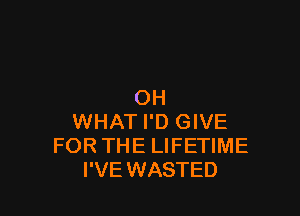 OH

WHAT I'D GIVE
FOR THE LIFETIME
I'VE WASTED