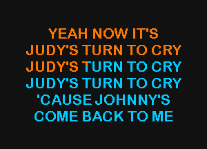 YEAH NOW IT'S
JUDY'S TURN TO CRY
JUDY'S TURN TO CRY
JUDY'S TURN TO CRY

'CAUSEJOHNNY'S
COME BACK TO ME