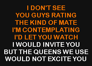 I DON'T SEE
YOU GUYS RATING
THE KIND OF MATE

I'M CONTEMPLATING
I'D LET YOU WATCH
IWOULD INVITE YOU

BUT THE QUEENS WE USE
WOULD NOT EXCITE YOU