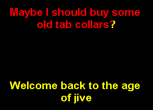 Maybe I should buy some
old tab collars?

Welcome back to the age
of jive