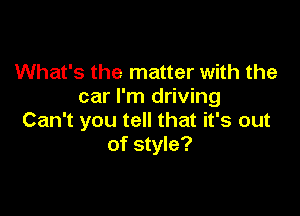 What's the matter with the
car I'm driving

Can't you tell that it's out
of style?