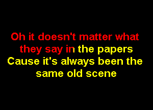 Oh it doesn't matter what
they say in the papers
Cause it's always been the
same old scene