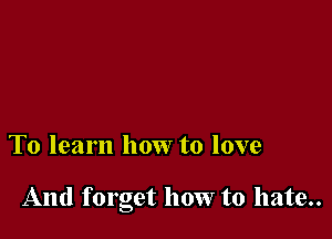 To learn how to love

And forget how to hate..
