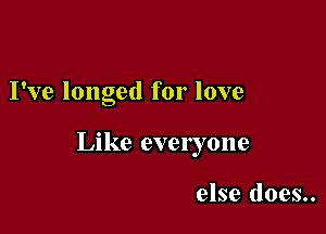 I've longed for love

Like everyone

else does..