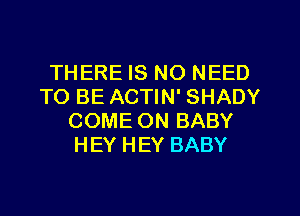 THERE IS NO NEED
TO BE ACTIN' SHADY
COME ON BABY
HEY HEY BABY