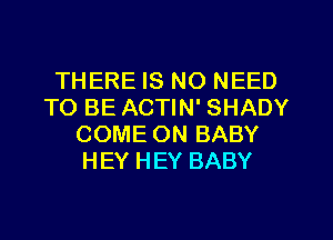 THERE IS NO NEED
TO BE ACTIN' SHADY
COME ON BABY
HEY HEY BABY