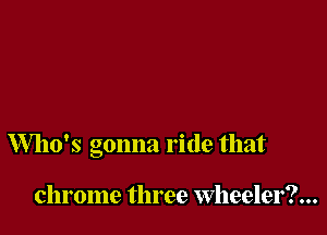 Who's gonna ride that

chrome three Wheeler?...
