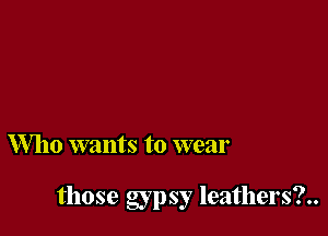 Who wants to wear

those gypsy leathers?..