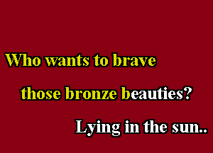 Who wants to brave

those bronze beauties?

Lying in the sun..