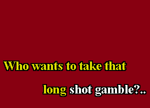 Who wants to take that

long shot gamble?..