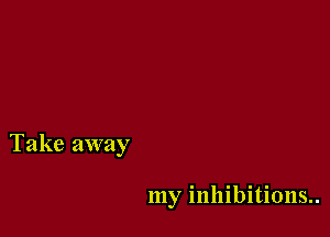Take away

my inhibitions..