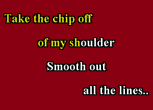 Take the chip off

of my shoulder
Smooth out

all the lines..