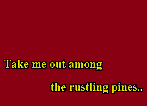 Take me out among

the rustling pines..