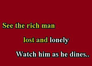 See the rich man

lost and lonely

Watch him as he dines..