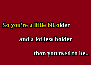 So you're a little bit older

and a lot less bolder

than you used to be..