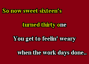 So nonr sweet sixteen's
turned thirty one
You get to feelin' weary

When the work days done..