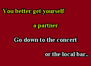 You better get yourself

a partner
Go down to the concert

or the local bar..
