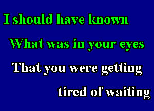 I should have known
W hat was in your eyes
That you were getting

tired of waiting