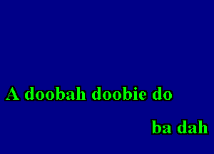 A doobah doobie d0
ba dah