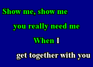 Show me, show me

you really need me

W hen I

get together Wlth you