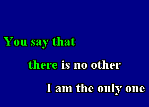 You say that

there is no other

I am the only one