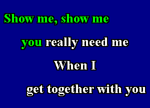 Show me, show me

you really need me

W hen I

get together Wlth you