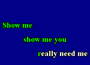 Show me

show me you

really need me