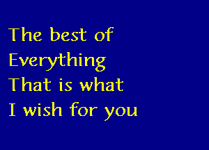 The best of
Everything

That is what
I wish for you