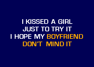 l KISSED A GIRL
JUST TO TRY IT

I HOPE MY BOYFRIEND
DONT MIND IT

g