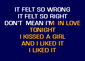IT FELT SO WRONG
IT FELT SO RIGHT
DON'T MEAN I'M IN LOVE
TONIGHT
I KISSED A GIRL
AND I LIKED IT
I LIKED IT