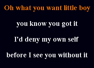 011 What you want little boy
you know you got it
I'd deny my own self

before I see you Without it