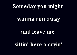 Someday you might
wanna run away

and leave me

sitth' here a cryin'