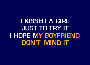 l KISSED A GIRL
JUST TO TRY IT

I HOPE MY BOYFRIEND
DONT MIND IT

g