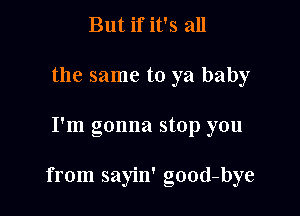 But if it's all
the same to ya baby

I'm gonna stop you

from sayin' good-bye