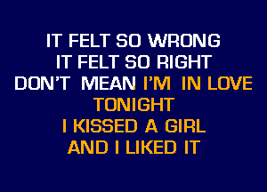 IT FELT SO WRONG
IT FELT SO RIGHT
DON'T MEAN I'M IN LOVE
TONIGHT
I KISSED A GIRL
AND I LIKED IT