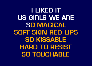 I LIKED IT
US GIRLS WE ARE
SO MAGICAL
SOFT SKIN RED LIPS
SO KISSABLE
HARD TO RESIST

SO TOUCHABLE l