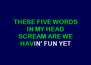 THESE FIVE WORDS
IN MY HEAD

SCREAM AREWE
HAVIN' FUN YET