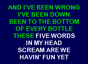 AND I'VE BEEN WRONG
I'VE BEEN DOWN
BEEN TO THE BOTTOM
OF EVERY BOTI'LE
THESE FIVE WORDS
IN MY HEAD
SCREAM AREWE
HAVIN' FUN YET