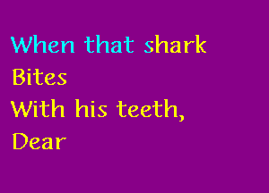 When that shark
Bites

With his teeth,
Dear