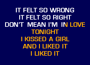 IT FELT SO WRONG
IT FELT SO RIGHT
DON'T MEAN I'M IN LOVE
TONIGHT
I KISSED A GIRL
AND I LIKED IT
I LIKED IT