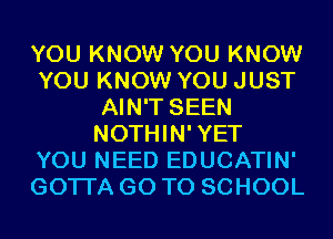 YOU KNOW YOU KNOW
YOU KNOW YOU JUST
AIN'T SEEN
NOTHIN'YET
YOU NEED EDUCATIN'
GOTI'A GO TO SCHOOL