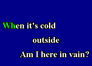 When it's cold

outside

Am I here in vain?