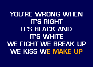 YOU'RE WRONG WHEN
IT'S RIGHT
IT'S BLACK AND
IT'S WHITE
WE FIGHT WE BREAK UP
WE KISS WE MAKE UP