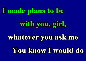 I made plans to be
With you, girl,
whatever you ask me

You know I would do